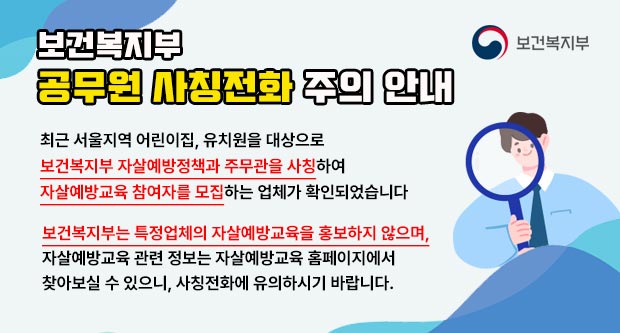 보건복지부 공무원 사칭전화 주의 안내최근 서울지역 어린이집, 유치원을 대상으로 보건복지부 자살예방정책과 주무관을 사칭하여자살예방교육 참여자를 모집하는 업체가 확인되었습니다.보건복지부는 특정업체의 자살예방교육을 홍보하지 않으며,자살예방교육 관련 정보는 자살예방교육 홈페이지에서찾아보실 수 있으니, 사칭전화에 유의하시기 바랍니다.