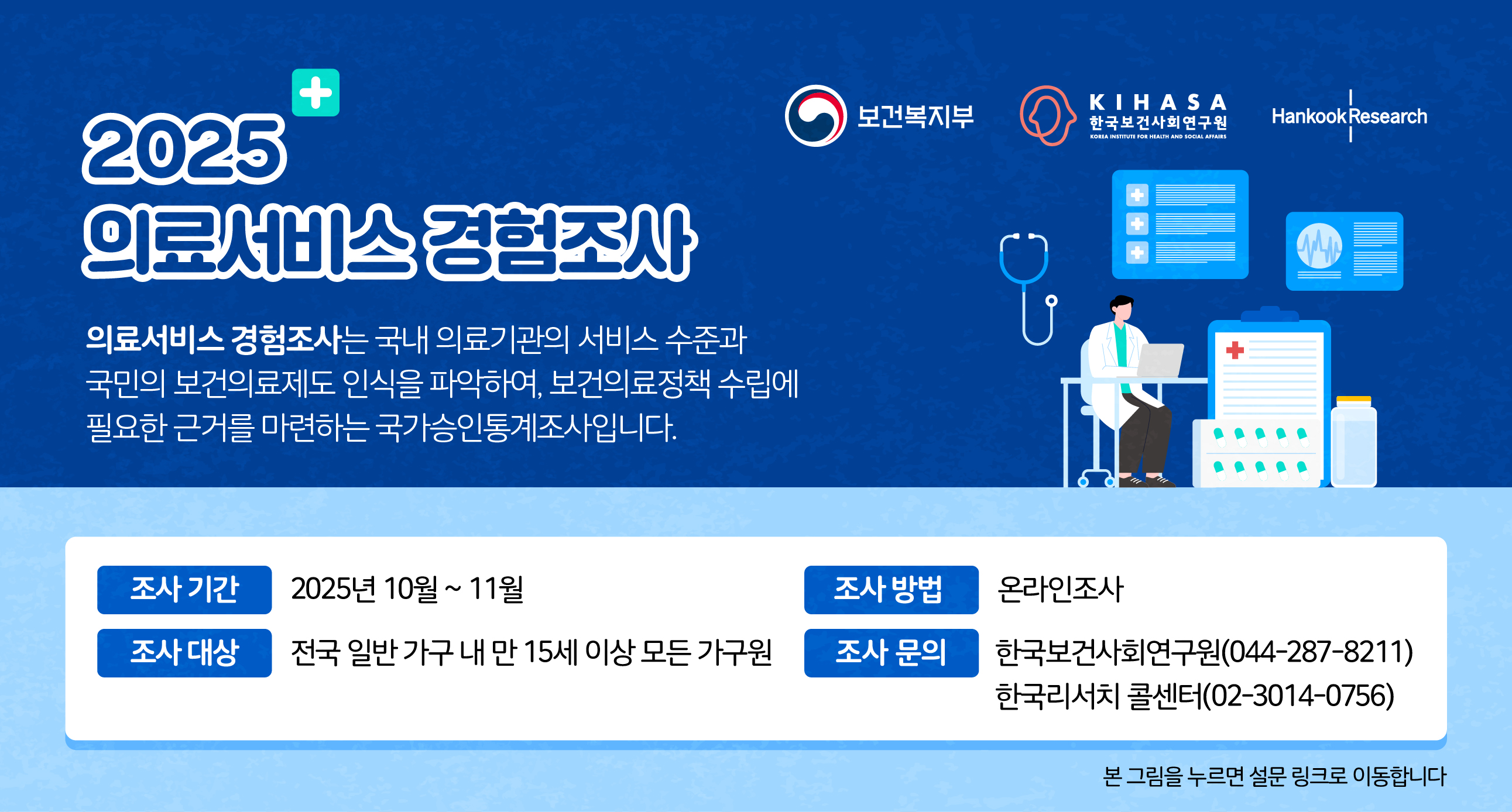 2025 의료서비스 경험조사 의료서비스 경험조사는 국내 의료기관의 서비스 수준과 국민의보건의료제도 인식을 파악하여, 보건의료정책 수립에 필요한 근거를 마련하는 국가승인통계조사입니다.조사기간 : 2025년 10월~11월조사방법 : 온라인조사조사대상 : 전국 일반 가구 내 만 15세 이상 모든 가구원조사문의 : 한국보건사회연구원(044-287-82110한국리서치 콜센터 (02-3014-0756)