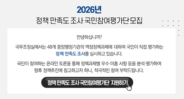 2026년 정책 만족도 조사 국민참여평가단모집안녕하십니까국무조정실에서는 48개 중앙행정기관의 역점정책과제에 대하여 국민이 직접 평가하는 정책 만족도 조사를 실시하고 있습니다.국민이 참여하는 온라인 토론을 통해 정책과제별 우수 미흡 사항 등을 부석 평가하여 향후 정책 추진에 참고하고자 하니 적극적인 참여부탁드립니다.정책만족도 조사 국민참여평가단 지원하기
